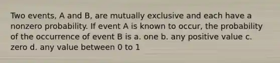 Two events, A and B, are mutually exclusive and each have a nonzero probability. If event A is known to occur, the probability of the occurrence of event B is a. one b. any positive value c. zero d. any value between 0 to 1