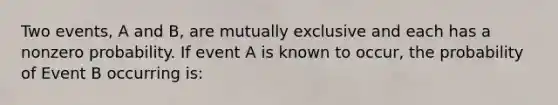 Two events, A and B, are mutually exclusive and each has a nonzero probability. If event A is known to occur, the probability of Event B occurring is: