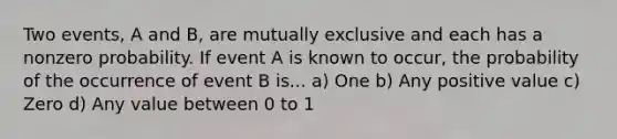 Two events, A and B, are mutually exclusive and each has a nonzero probability. If event A is known to occur, the probability of the occurrence of event B is... a) One b) Any positive value c) Zero d) Any value between 0 to 1