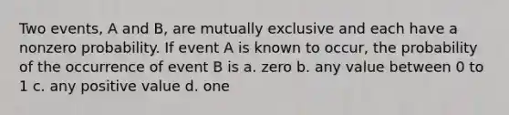 Two events, A and B, are mutually exclusive and each have a nonzero probability. If event A is known to occur, the probability of the occurrence of event B is a. zero b. any value between 0 to 1 c. any positive value d. one