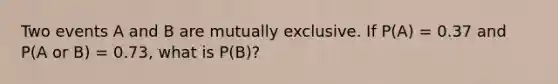 Two events A and B are mutually exclusive. If P(A) = 0.37 and P(A or B) = 0.73, what is P(B)?