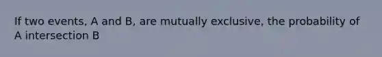 If two events, A and B, are mutually exclusive, the probability of A intersection B