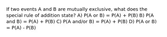 If two events A and B are mutually exclusive, what does the special rule of addition state? A) P(A or B) = P(A) + P(B) B) P(A and B) = P(A) + P(B) C) P(A and/or B) = P(A) + P(B) D) P(A or B) = P(A) - P(B)