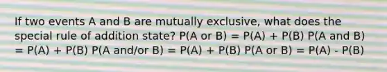 If two events A and B are mutually exclusive, what does the special rule of addition state? P(A or B) = P(A) + P(B) P(A and B) = P(A) + P(B) P(A and/or B) = P(A) + P(B) P(A or B) = P(A) - P(B)