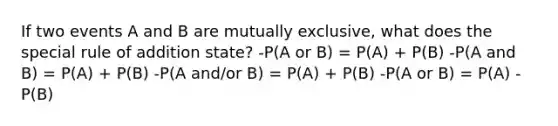 If two events A and B are mutually exclusive, what does the special rule of addition state? -P(A or B) = P(A) + P(B) -P(A and B) = P(A) + P(B) -P(A and/or B) = P(A) + P(B) -P(A or B) = P(A) - P(B)