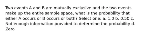 Two events A and B are mutually exclusive and the two events make up the entire sample space, what is the probability that either A occurs or B occurs or both? Select one: a. 1.0 b. 0.50 c. Not enough information provided to determine the probability d. Zero