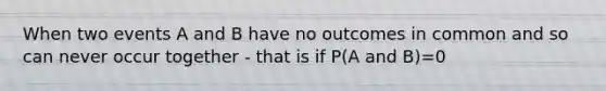 When two events A and B have no outcomes in common and so can never occur together - that is if P(A and B)=0