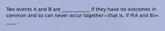 Two events A and B are ____________ if they have no outcomes in common and so can never occur together—that is, if P(A and B)= ____ .