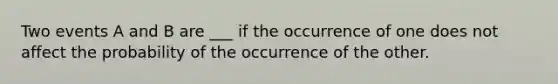 Two events A and B are ___ if the occurrence of one does not affect the probability of the occurrence of the other.