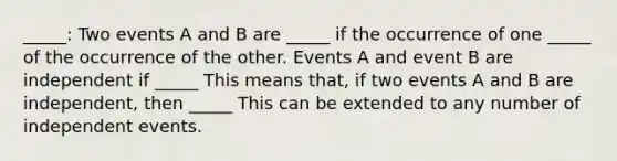 _____: Two events A and B are _____ if the occurrence of one _____ of the occurrence of the other. Events A and event B are independent if _____ This means that, if two events A and B are independent, then _____ This can be extended to any number of <a href='https://www.questionai.com/knowledge/kTJqIK1isz-independent-events' class='anchor-knowledge'>independent events</a>.