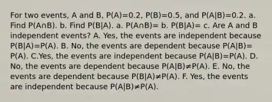 For two​ events, A and​ B, ​P(A)=0.2​, ​P(B)=0.5​, and ​P(A|B)=0.2. a. Find ​P(A∩​B). b. Find​ P(B|A). a.​ P(A∩​B)= b.​ P(B|A)= c. Are A and B independent​ events? A. Yes, the events are independent because ​P(B|A)=​P(A). B. No, the events are dependent because ​P(A|B)=​P(A). C.Yes, the events are independent because P(A|B)=P(A). D. No, the events are dependent because P(A|B)≠P(A). E. No, the events are dependent because ​P(B|A)≠​P(A). F. Yes, the events are independent because ​P(A|B)≠​P(A).