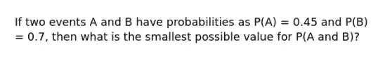 If two events A and B have probabilities as P(A) = 0.45 and P(B) = 0.7, then what is the smallest possible value for P(A and B)?