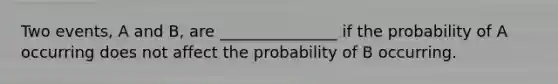 Two events, A and B, are _______________ if the probability of A occurring does not affect the probability of B occurring.