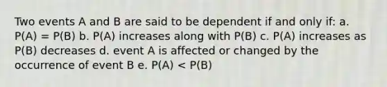 Two events A and B are said to be dependent if and only if: a. P(A) = P(B) b. P(A) increases along with P(B) c. P(A) increases as P(B) decreases d. event A is affected or changed by the occurrence of event B e. P(A) < P(B)