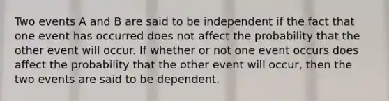 Two events A and B are said to be independent if the fact that one event has occurred does not affect the probability that the other event will occur. If whether or not one event occurs does affect the probability that the other event will occur, then the two events are said to be dependent.