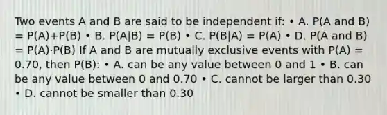 Two events A and B are said to be independent if: • A. P(A and B) = P(A)+P(B) • B. P(A|B) = P(B) • C. P(B|A) = P(A) • D. P(A and B) = P(A)·P(B) If A and B are mutually exclusive events with P(A) = 0.70, then P(B): • A. can be any value between 0 and 1 • B. can be any value between 0 and 0.70 • C. cannot be larger than 0.30 • D. cannot be smaller than 0.30