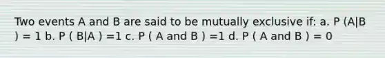 Two events A and B are said to be mutually exclusive if: a. P (A|B ) = 1 b. P ( B|A ) =1 c. P ( A and B ) =1 d. P ( A and B ) = 0