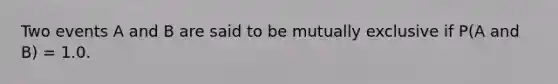 Two events A and B are said to be mutually exclusive if P(A and B) = 1.0.