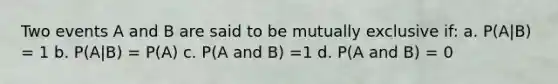 Two events A and B are said to be mutually exclusive if: a. P(A|B) = 1 b. P(A|B) = P(A) c. P(A and B) =1 d. P(A and B) = 0