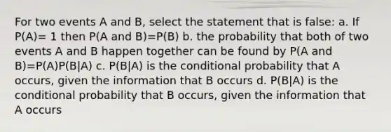 For two events A and B, select the statement that is false: a. If P(A)= 1 then P(A and B)=P(B) b. the probability that both of two events A and B happen together can be found by P(A and B)=P(A)P(B|A) c. P(B|A) is the <a href='https://www.questionai.com/knowledge/kgG95TLSMo-conditional-probability' class='anchor-knowledge'>conditional probability</a> that A occurs, given the information that B occurs d. P(B|A) is <a href='https://www.questionai.com/knowledge/kkQpDimdJH-the-conditional' class='anchor-knowledge'>the conditional</a> probability that B occurs, given the information that A occurs