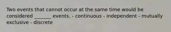 Two events that cannot occur at the same time would be considered _______ events. - continuous - independent - mutually exclusive - discrete