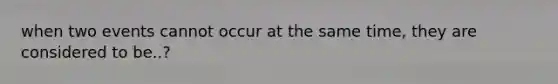 when two events cannot occur at the same time, they are considered to be..?