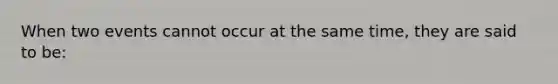 When two events cannot occur at the same time, they are said to be: