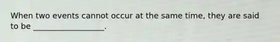 When two events cannot occur at the same time, they are said to be __________________.