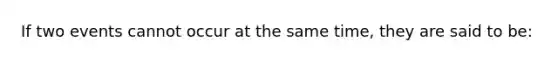 If two events cannot occur at the same time, they are said to be: