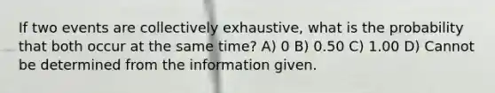 If two events are collectively exhaustive, what is the probability that both occur at the same time? A) 0 B) 0.50 C) 1.00 D) Cannot be determined from the information given.