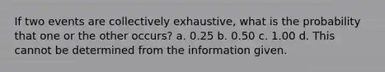 If two events are collectively exhaustive, what is the probability that one or the other occurs? a. 0.25 b. 0.50 c. 1.00 d. This cannot be determined from the information given.