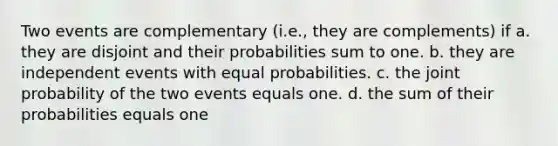 Two events are complementary (i.e., they are complements) if a. they are disjoint and their probabilities sum to one. b. they are independent events with equal probabilities. c. the joint probability of the two events equals one. d. the sum of their probabilities equals one