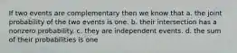 If two events are complementary then we know that a. the joint probability of the two events is one. b. their intersection has a nonzero probability. c. they are independent events. d. the sum of their probabilities is one