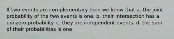 If two events are complementary then we know that a. the joint probability of the two events is one. b. their intersection has a nonzero probability. c. they are independent events. d. the sum of their probabilities is one