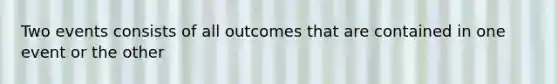 Two events consists of all outcomes that are contained in one event or the other