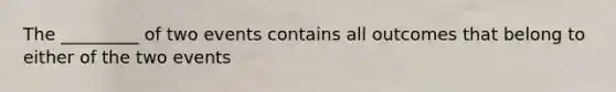 The _________ of two events contains all outcomes that belong to either of the two events