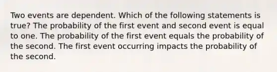 Two events are dependent. Which of the following statements is true? The probability of the first event and second event is equal to one. The probability of the first event equals the probability of the second. The first event occurring impacts the probability of the second.