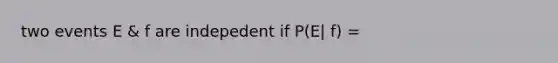 two events E & f are indepedent if P(E| f) =