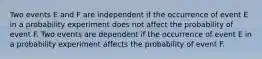 Two events E and F are independent if the occurrence of event E in a probability experiment does not affect the probability of event F. Two events are dependent if the occurrence of event E in a probability experiment affects the probability of event F.