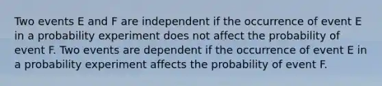 Two events E and F are independent if the occurrence of event E in a probability experiment does not affect the probability of event F. Two events are dependent if the occurrence of event E in a probability experiment affects the probability of event F.