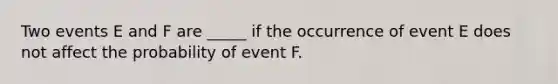 Two events E and F are _____ if the occurrence of event E does not affect the probability of event F.