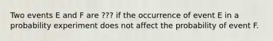 Two events E and F are ??? if the occurrence of event E in a probability experiment does not affect the probability of event F.