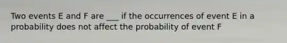 Two events E and F are ___ if the occurrences of event E in a probability does not affect the probability of event F