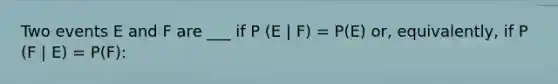 Two events E and F are ___ if P (E | F) = P(E) or, equivalently, if P (F | E) = P(F):