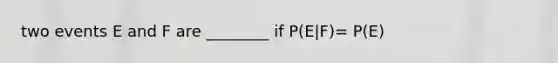 two events E and F are ________ if P(E|F)= P(E)