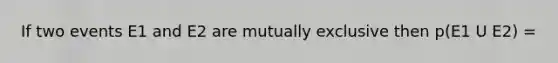 If two events E1 and E2 are mutually exclusive then p(E1 U E2) =