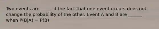 Two events are _____ if the fact that one event occurs does not change the probability of the other. Event A and B are ______ when P(B|A) = P(B)