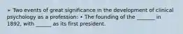 ➢ Two events of great significance in the development of clinical psychology as a profession: • The founding of the _______ in 1892, with ______ as its first president.