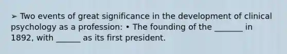 ➢ Two events of great significance in the development of clinical psychology as a profession: • The founding of the _______ in 1892, with ______ as its first president.