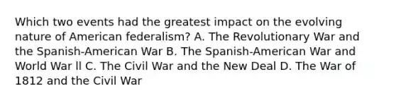 Which two events had the greatest impact on the evolving nature of American federalism? A. The Revolutionary War and the Spanish-American War B. The Spanish-American War and World War ll C. The Civil War and the New Deal D. The <a href='https://www.questionai.com/knowledge/kZ700nRVQz-war-of-1812' class='anchor-knowledge'>war of 1812</a> and the Civil War